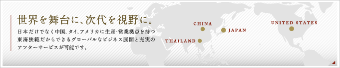世界を舞台に、次代を視野に。日本だけではなく中国、タイ、アメリカに生産・営業拠点を持つ東海挾範だからできるグローバルなビジネス展開と充実のアフターサービスが可能です。